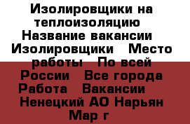 Изолировщики на теплоизоляцию › Название вакансии ­ Изолировщики › Место работы ­ По всей России - Все города Работа » Вакансии   . Ненецкий АО,Нарьян-Мар г.